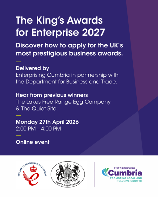 The King's Awards for Enterprise 2027, Discover how to apply for the UK’s  most prestigious business awards. Delivered by Enterprising Cumbria in partnership with  the Department for Business and Trade.  Hear from previous winners  The Lakes Free Range Egg Company  & The Quiet Site. — Monday 27th April 2026  2:00 PM—4:00 PM  — Online event. The King's Awards for Enterprise logo, Lord Lieutenant logo and Enterprising Cumbria logo.